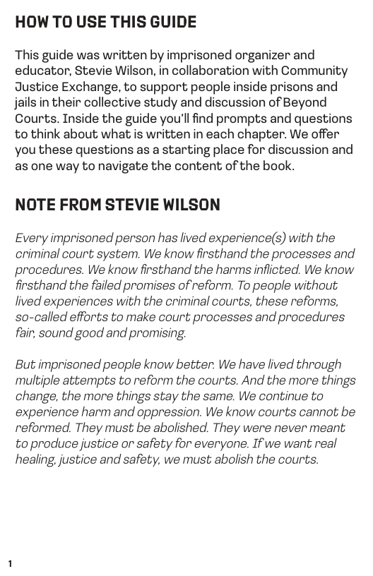 HOW TO USE THIS GUIDE  This guide was written by imprisoned organizer and educator, Stevie Wilson, in collaboration with Community Justice Exchange, to support people inside prisons and jails in their collective study and discussion of Beyond Courts. Inside the guide you’ll find prompts and questions to think about what is written in each chapter. We offer you these questions as a starting place for discussion and as one way to navigate the content of the book.  NOTE FROM STEVIE WILSON  Every imprisoned person has lived experience(s) with the criminal court system. We know firsthand the processes and procedures. We know firsthand the harms inflicted. We know firsthand the failed promises of reform. To people without lived experiences with the criminal courts, these reforms, so-called efforts to make court processes and procedures fair, sound good and promising.  But imprisoned peaple know better. We have lived through multiple attempts to reform the courts. And the more things change, the more things stay the same. We continue to experience harm and oppression. We know courts cannot be reformed. They must be abolished. They were never meant to produce justice or safety for everyone. If we want real healing, justice and safety, we must abolish the courts. 